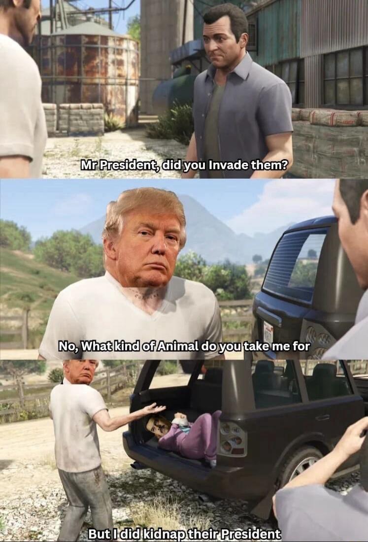 Mr President, did you invade them?
No, What kind of Animal do you take me for
But I did kidnap their President