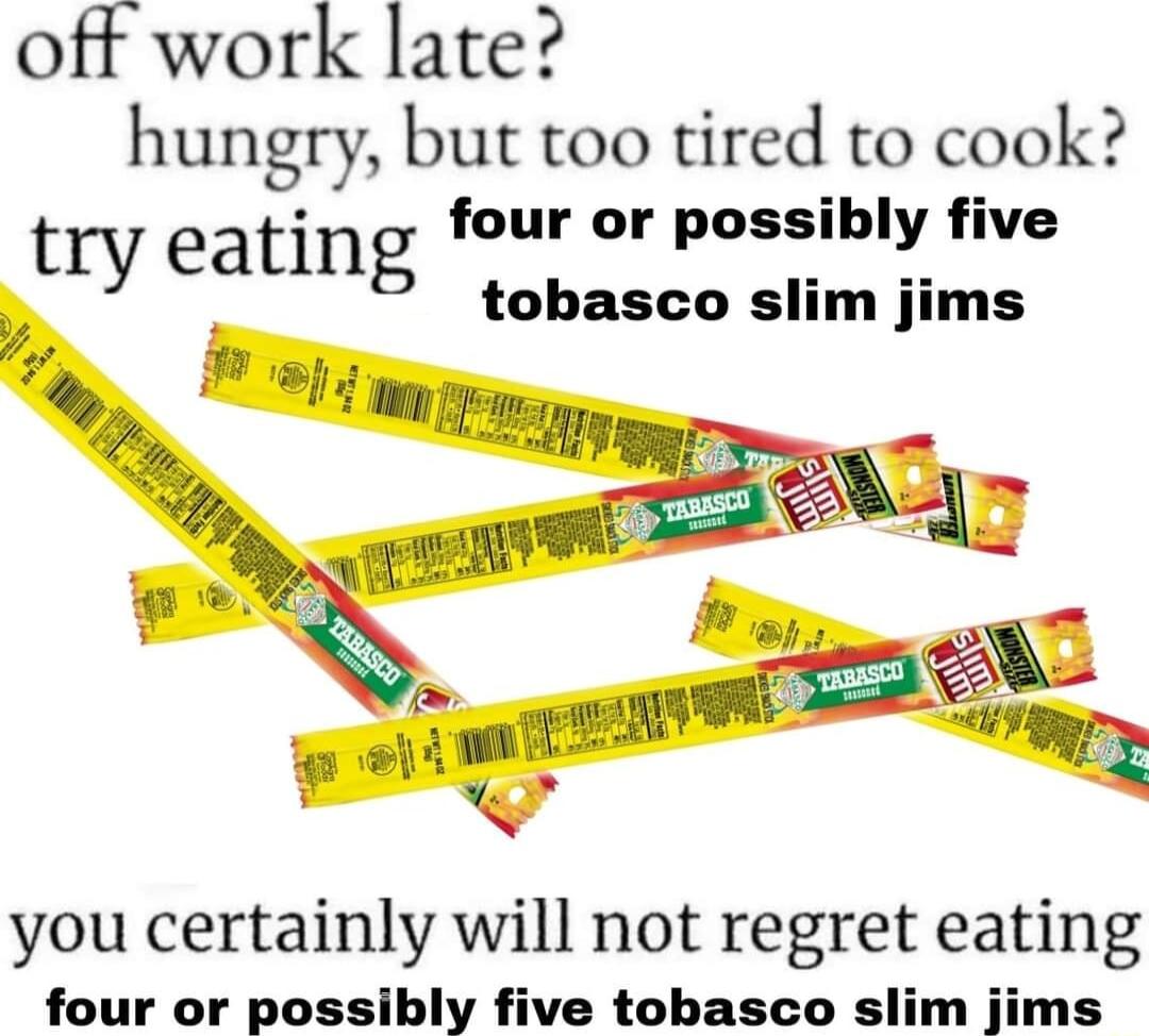 off work late hungry but too tired to cook try eating four or poss_ibl__ five r tobasco slim jims you certainly will not regret eating four or possibly five tobasco slim jims