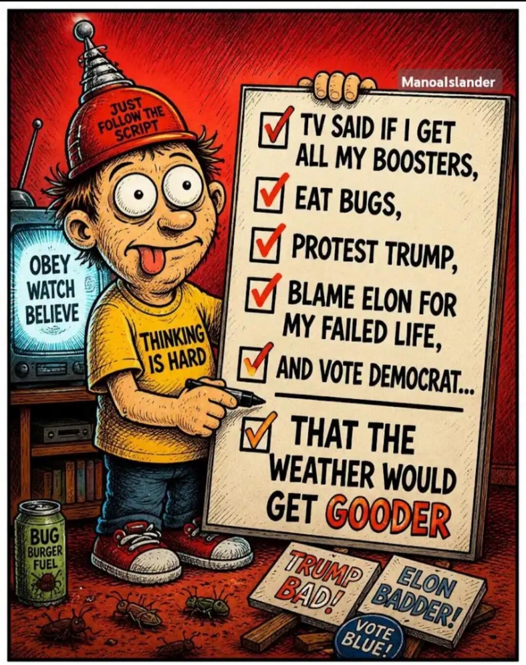 JUST FOLLOW THE SCRIPT. OBEY WATCH BELIEVE. THINKING IS HARD. TV SAID IF I GET ALL MY BOOSTERS, EAT BUGS, PROTEST TRUMP, BLAME ELON FOR MY FAILED LIFE, AND VOTE DEMOCRAT... THAT THE WEATHER WOULD GET GOODER. BUG BURGER FUEL. TRUMP BAD! ELON BADDER! VOTE BLUE!