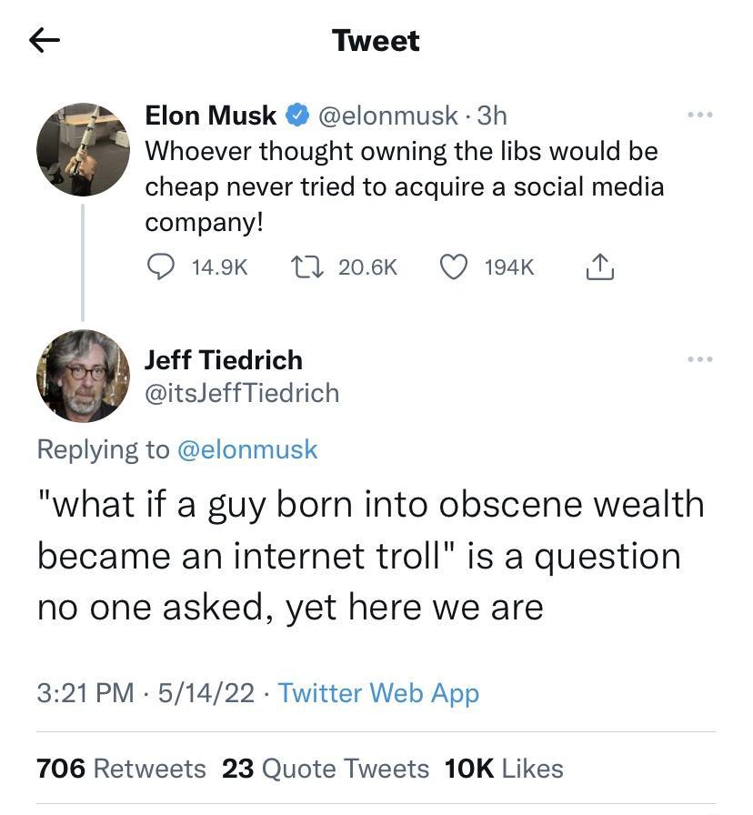 Tweet Elon Musk elonmusk 3h Whoever thought owning the libs would be cheap never tried to acquire a social media company O 149k 17 206k Q 194k N Jeff Tiedrich itsJeffTiedrich Replying to elonmusk what if a guy born into obscene wealth became an internet troll is a question no one asked yet here we are 321 PM 51422 Twitter Web App 706 Retweets 23 Quote Tweets 10K Likes