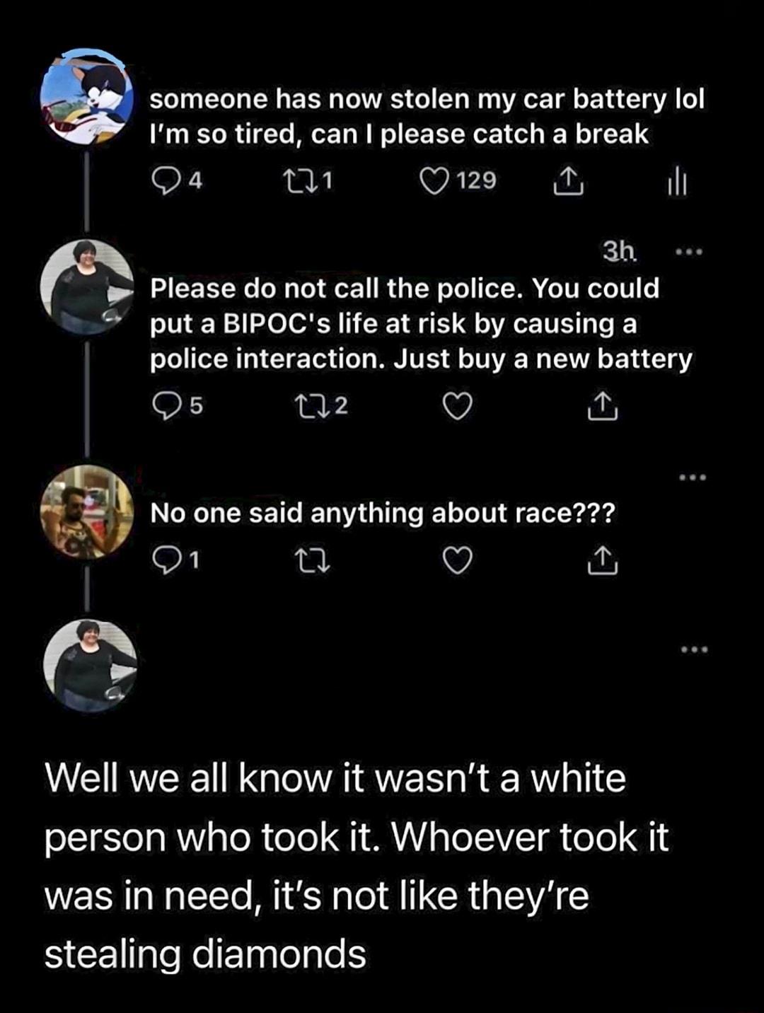 someone has now stolen my car battery lol Im so tired can please catch a break Qs et Qns ih 3 e w Please do not call the police You could put a BIPOCs life at risk by causing a police interaction Just buy a new battery Qs 02 Q No one said anythlng about race Q fu Well we all know it wasnt a white person who took it Whoever took it was in need its not like theyre BEEleelElplelyleH oy