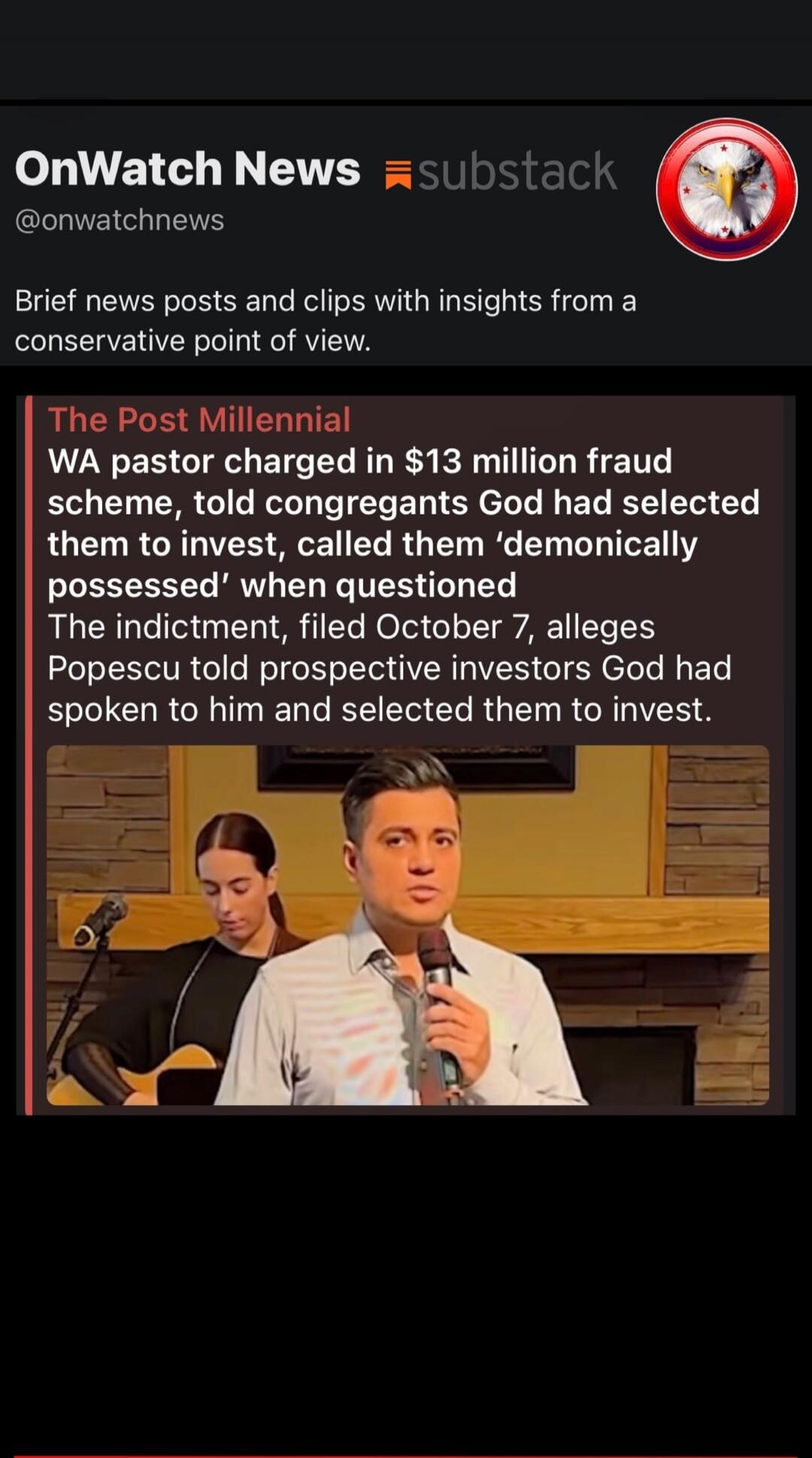 OnWatch News @onwatchnews substack. Brief news posts and clips with insights from a conservative point of view. The Post Millennial. WA pastor charged in $13 million fraud scheme, told congregants God had selected them to invest, called them 'demonically possessed' when questioned. The indictment, filed October 7, alleges Popescu told prospective i