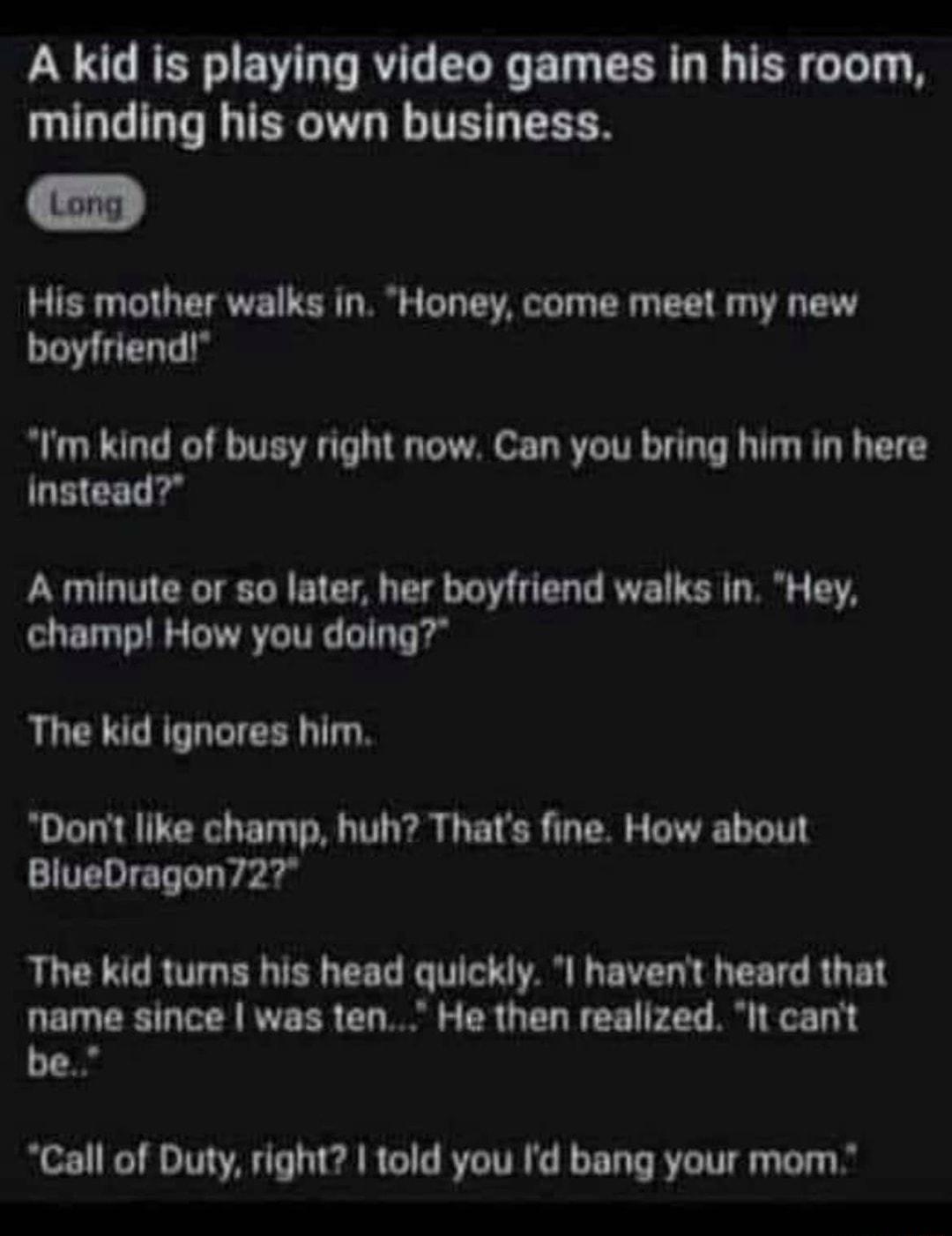 A kid is playing video games in his room minding his own business His mother walks in Honey come meet my new boyfriend Im kind of busy right now Can you bring him in here Instead A minute or so later her boyfriend walks in Hey champ How you doing The kid ignores him Dont like champ huh Thats fine How about BlueDragon727 The kid turns his head quickly I havent heard that name since was ten He then 