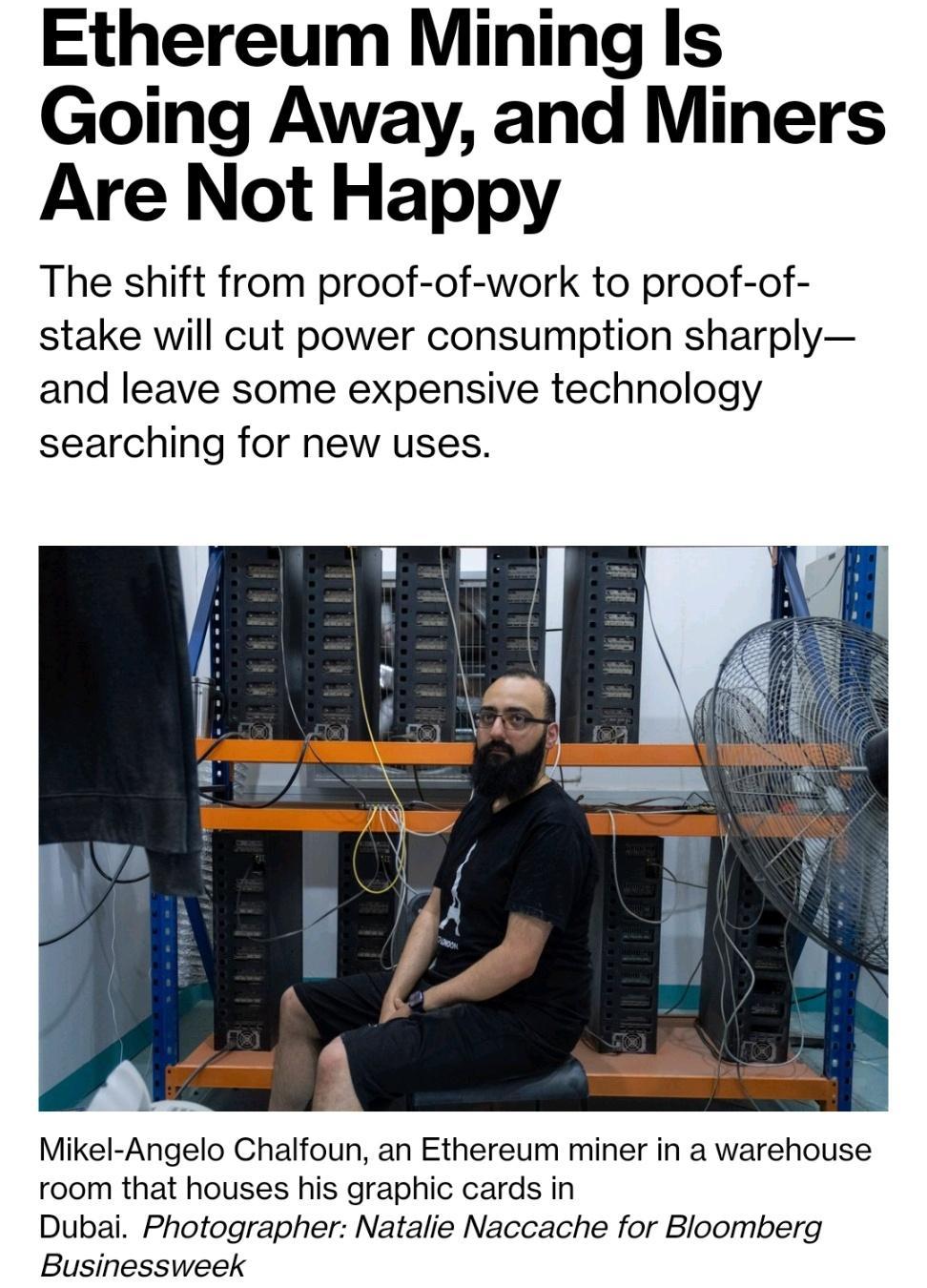 Ethereum Mining Is Going Away and Miners Are Not Happy The shift from proof of work to proof of stake will cut power consumption sharply and leave some expensive technology searching for new uses Mikel Angelo Chalfoun an Ethereum miner in a warehouse room that houses his graphic cards in Dubai Photographer Natalie Naccache for Bloomberg Businessweek