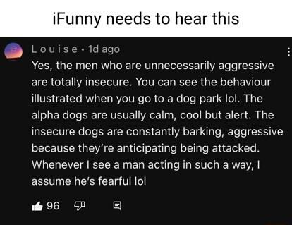 Funny needs to hea Louise 1dago Yes the men who are unnecessarily aggressive are totally insecure You can see the behaviour illustrated when you go to a dog park lol The alpha dogs are usually calm cool but alert The insecure dogs are constantly barking aggressive because theyre anticipating being attacked Whenever see a man acting in such a way assume hes fearful lol i 96 5P