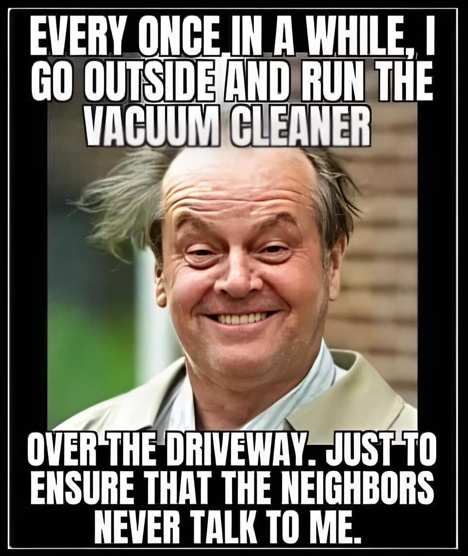 EVERY ONCE IN A WHILE, I GO OUTSIDE AND RUN THE VACUUM CLEANER OVER THE DRIVEWAY. JUST TO ENSURE THAT THE NEIGHBORS NEVER TALK TO ME.