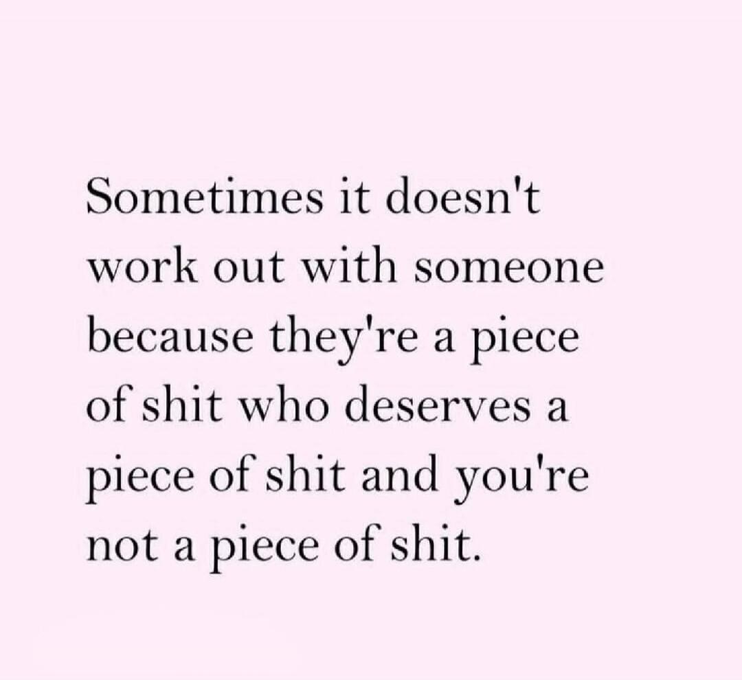 Sometimes it doesn't work out with someone because they're a piece of shit who deserves a piece of shit and you're not a piece of shit.