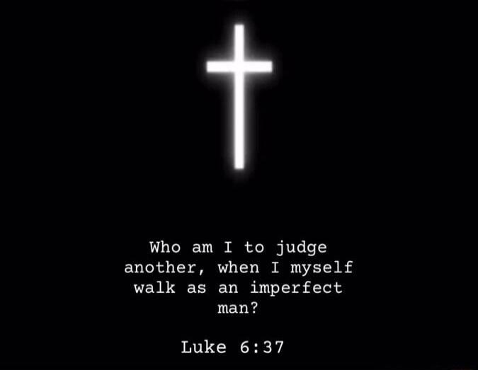 Who am I to judge another, when I myself walk as an imperfect man? Luke 6:37