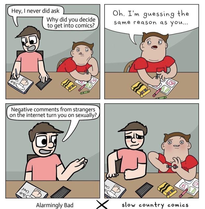 Hey never did ask Why did you decide to get into comics Oh Im guessing the same reason as OA Neative comments from strangers on the internet turn you on sexually N Alarmingly Bad slow country comics