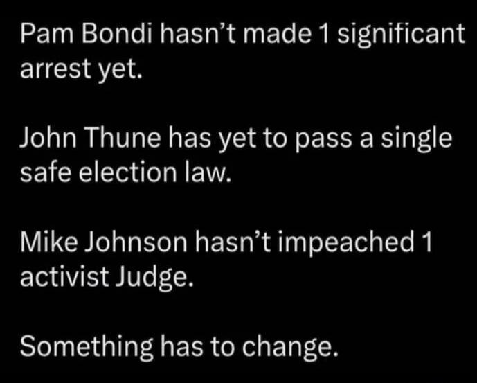 Pam Bondi hasn’t made 1 significant arrest yet.
John Thune has yet to pass a single safe election law.
Mike Johnson hasn’t impeached 1 activist Judge.
Something has to change.