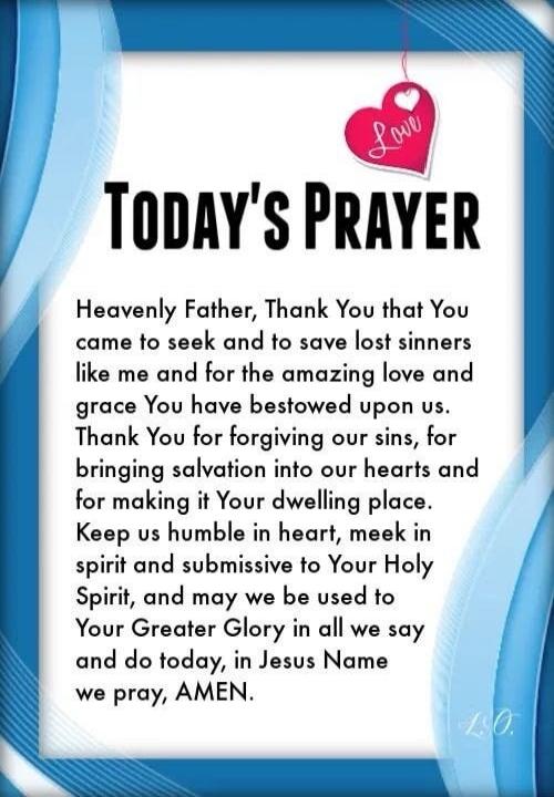 TODAY'S PRAYER
Heavenly Father, Thank You that You came to seek and to save lost sinners like me and for the amazing love and grace You have bestowed upon us. Thank You for forgiving our sins, for bringing salvation into our hearts and for making it Your dwelling place. Keep us humble in heart, meek in spirit and submissive to Your Holy Spirit, and