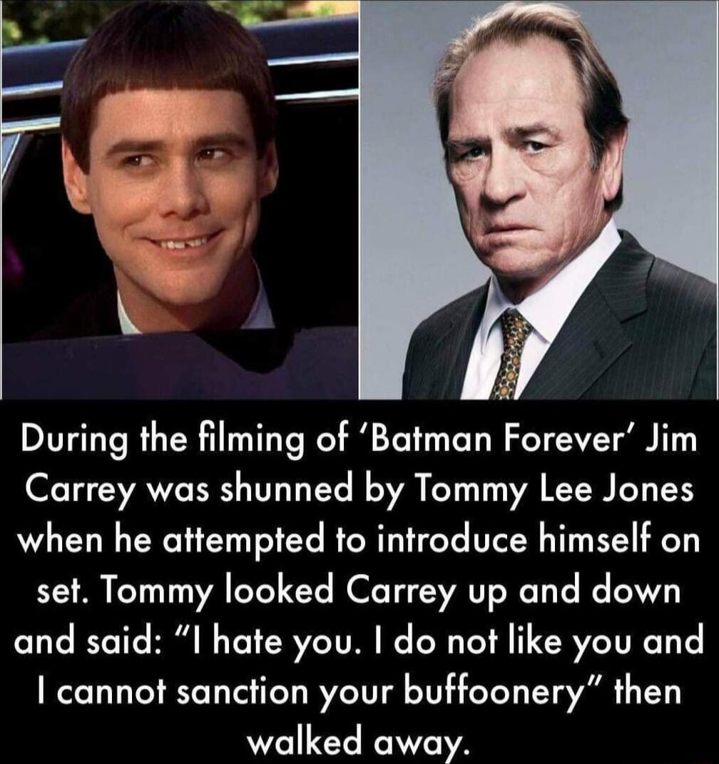 During the filming of Batman Forever Jim Carrey was shunned by Tommy Lee Jones when he attempted to introduce himself on set Tommy looked Carrey up and down and said I hate you do not like you and cannot sanction your buffoonery then walked away
