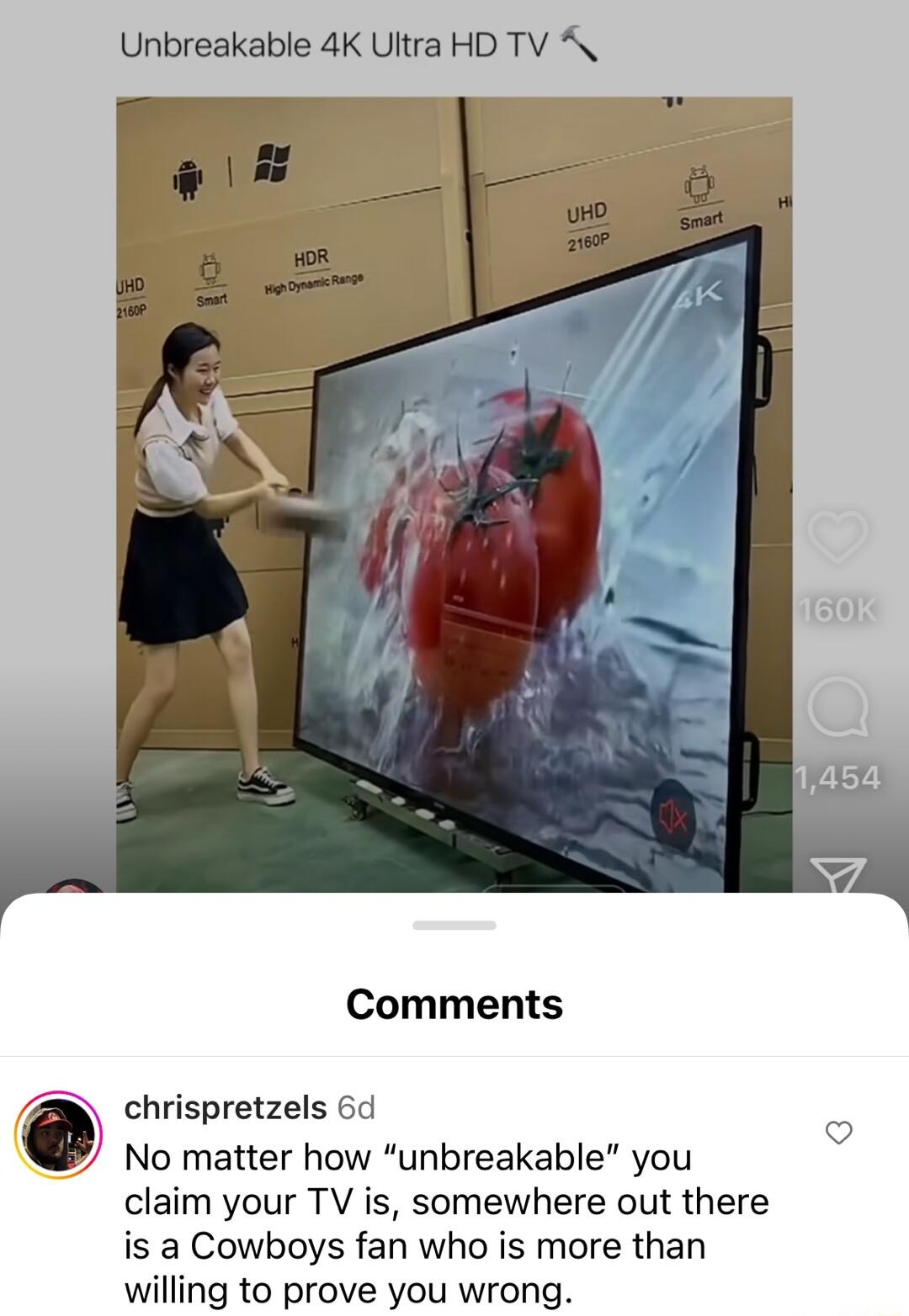 Unbreakable 4K Ultra HD TV A Comments chrispretzels 6d No matter how unbreakable you claim your TV is somewhere out there is a Cowboys fan who is more than willing to prove you wrong