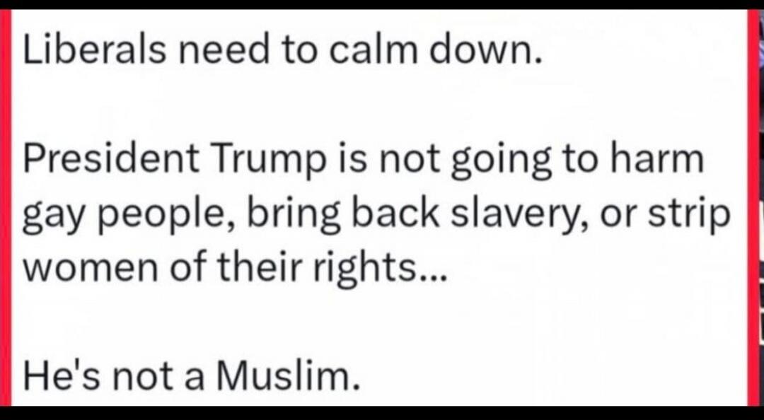 Liberals need to calm down. President Trump is not going to harm gay people, bring back slavery, or strip women of their rights... He's not a Muslim.