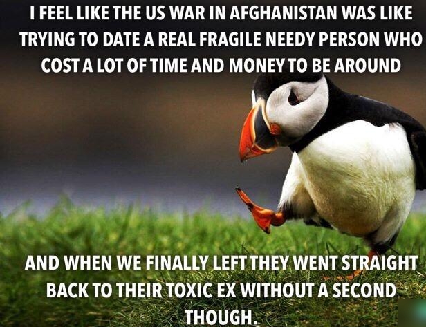 1 FEEL LIKE THE US WAR IN AFGHANISTAN WAS LIKE TRYING TO DATE A REAL FRAGILE NEEDY PERSON WHO COSTA LOT OF TIME AND MONEY TO BE AROUND