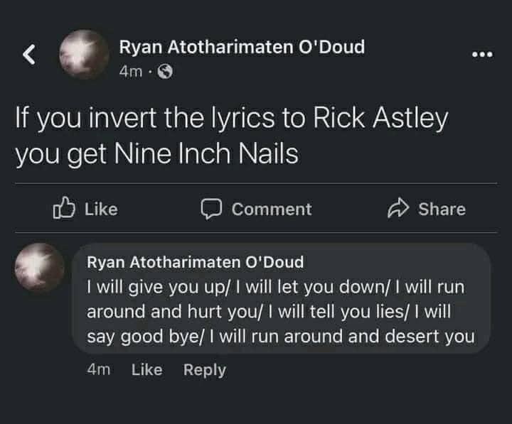Ryan Atotharimaten ODoud am If you invert the lyrics to Rick Astley you get Nine Inch Nails o Like I comment A Share Ryan Atotharimaten ODoud 1 will give you up will let you down will run around and hurt you will tell you lies will say good bye will run around and desert you 4m Like Reply