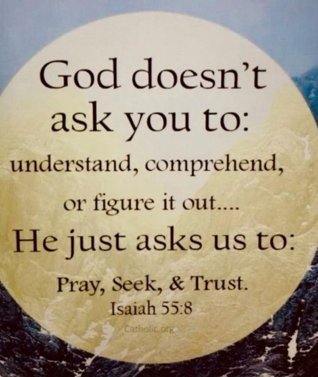 God doesn't ask you to: understand, comprehend, or figure it out.... He just asks us to: Pray, Seek, & Trust. Isaiah 55:8 Catholic.org