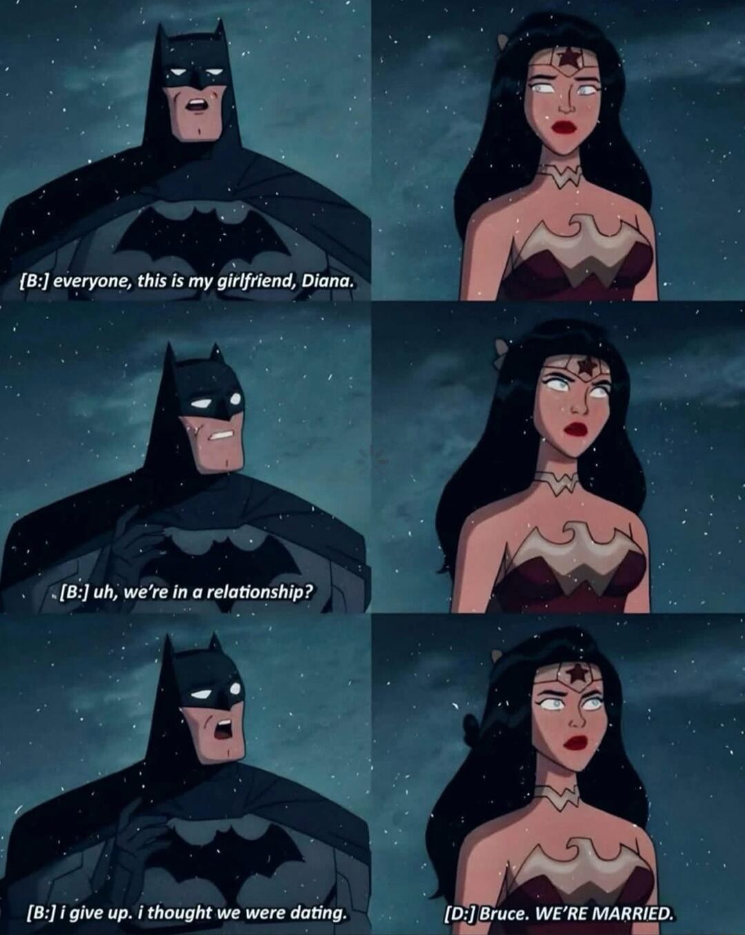 [B:] everyone, this is my girlfriend, Diana.
[B:] uh, we're in a relationship?
[B:] I give up, I thought we were dating.
[D:] Bruce, WE'RE MARRIED.