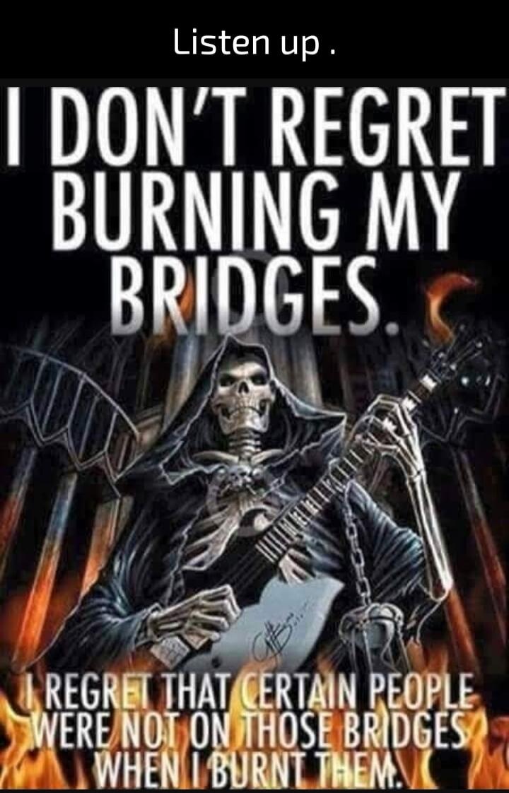 Listen up. I DON'T REGRET BURNING MY BRIDGES. I REGRET THAT CERTAIN PEOPLE WERE NOT ON THOSE BRIDGES WHEN I BURNT THEM.