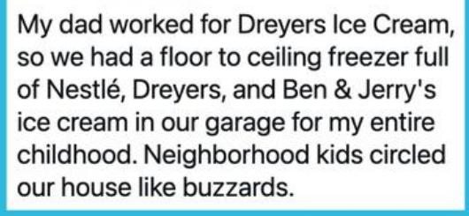 My dad worked for Dreyers Ice Cream so we had a floor to ceiling freezer full of Nestl Dreyers and Ben Jerrys ice cream in our garage for my entire childhood Neighborhood kids circled our house like buzzards