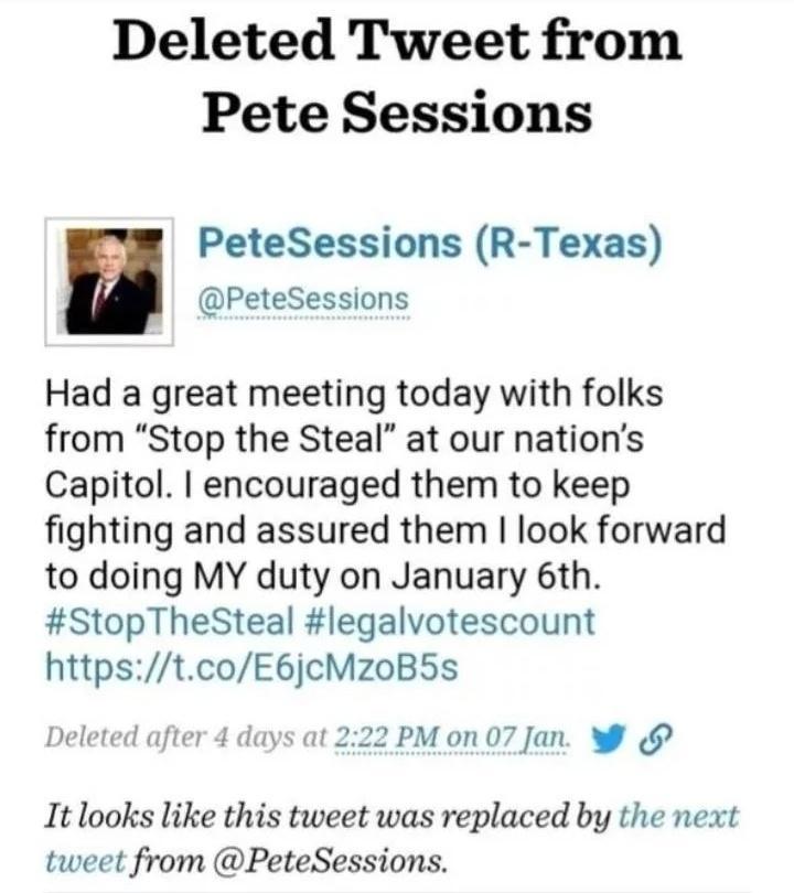 Deleted Tweet from Pete Sessions W PeteSessions R Texas l Petesessions Had a great meeting today with folks from Stop the Steal at our nations Capitol encouraged them to keep fighting and assured them look forward to doing MY duty on January 6th StopTheSteal legalvotescount httpstcoE6jcMzoB5s Deleted after 4 days at 222 PM on 07 Jan W It looks like this tweet was replaced by the next tweet from Pe