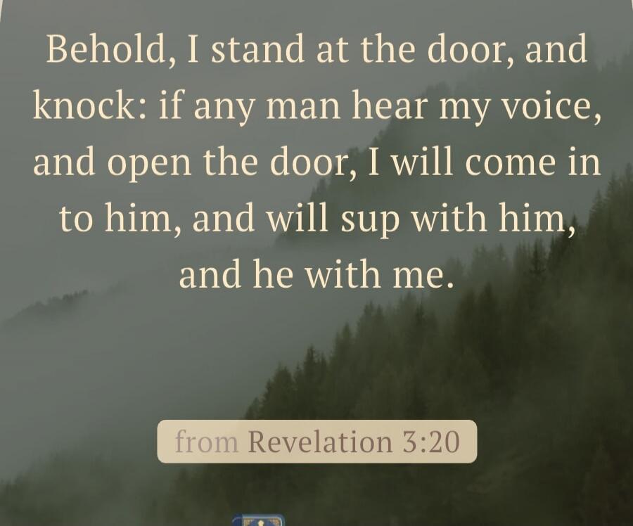 Behold, I stand at the door, and knock: if any man hear my voice, and open the door, I will come in to him, and will sup with him, and he with me. from Revelation 3:20