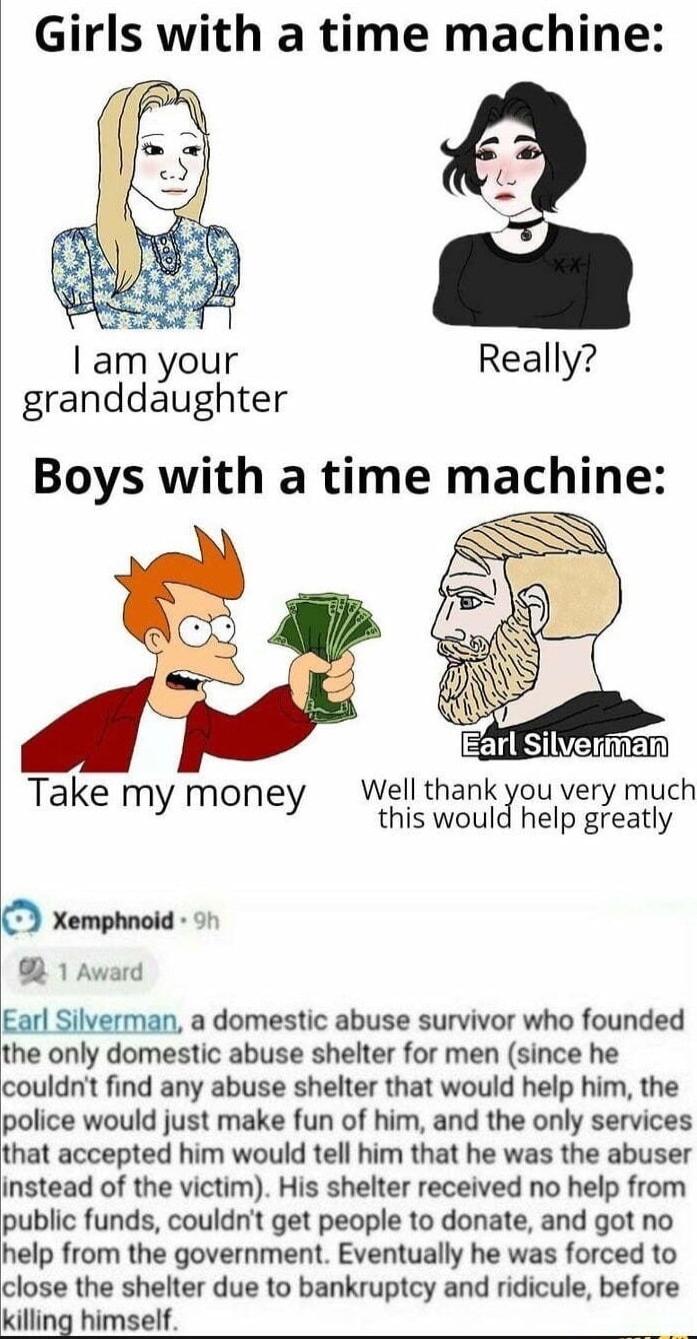 Girls with a time machine am your Really granddaughter Take my mone Well thank you very much Yy Y this woulghelp greatly Xemphnoid ot B 1 Award Earl Silverman a domestic abuse survivor who founded the only domestic abuse shelter for men since he couwnl find any abuse shelter that would help him the police would just make fun of him and the only services that accepted him would tell him that he was