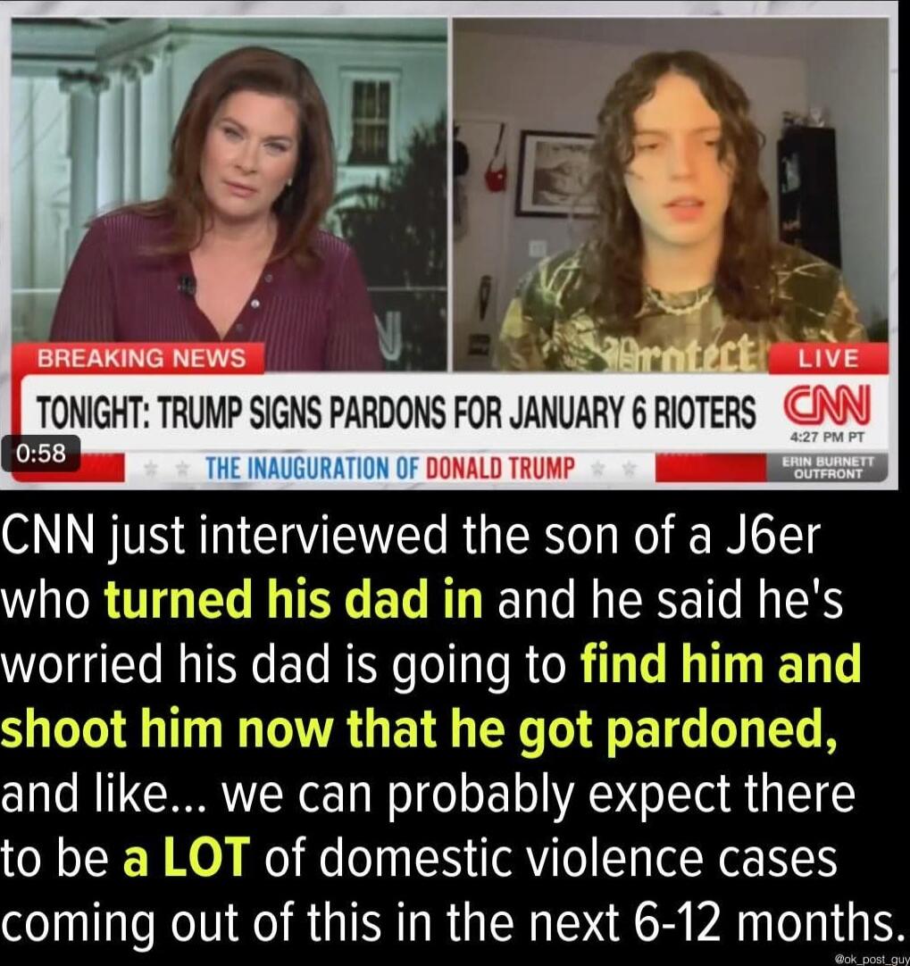 BREAKING NEWS TONIGHT TRUMP SIGNS PARDONS FOR JANUARY 6 RIOTERS N DONALD TRUMP CNN just interviewed the son of a J6er who turned his dad in and he said hes worried his dad is going to find him and shoot him now that he got pardoned and like we can probably expect there to be a LOT of domestic violence cases coming out of this in the next 6 12 months