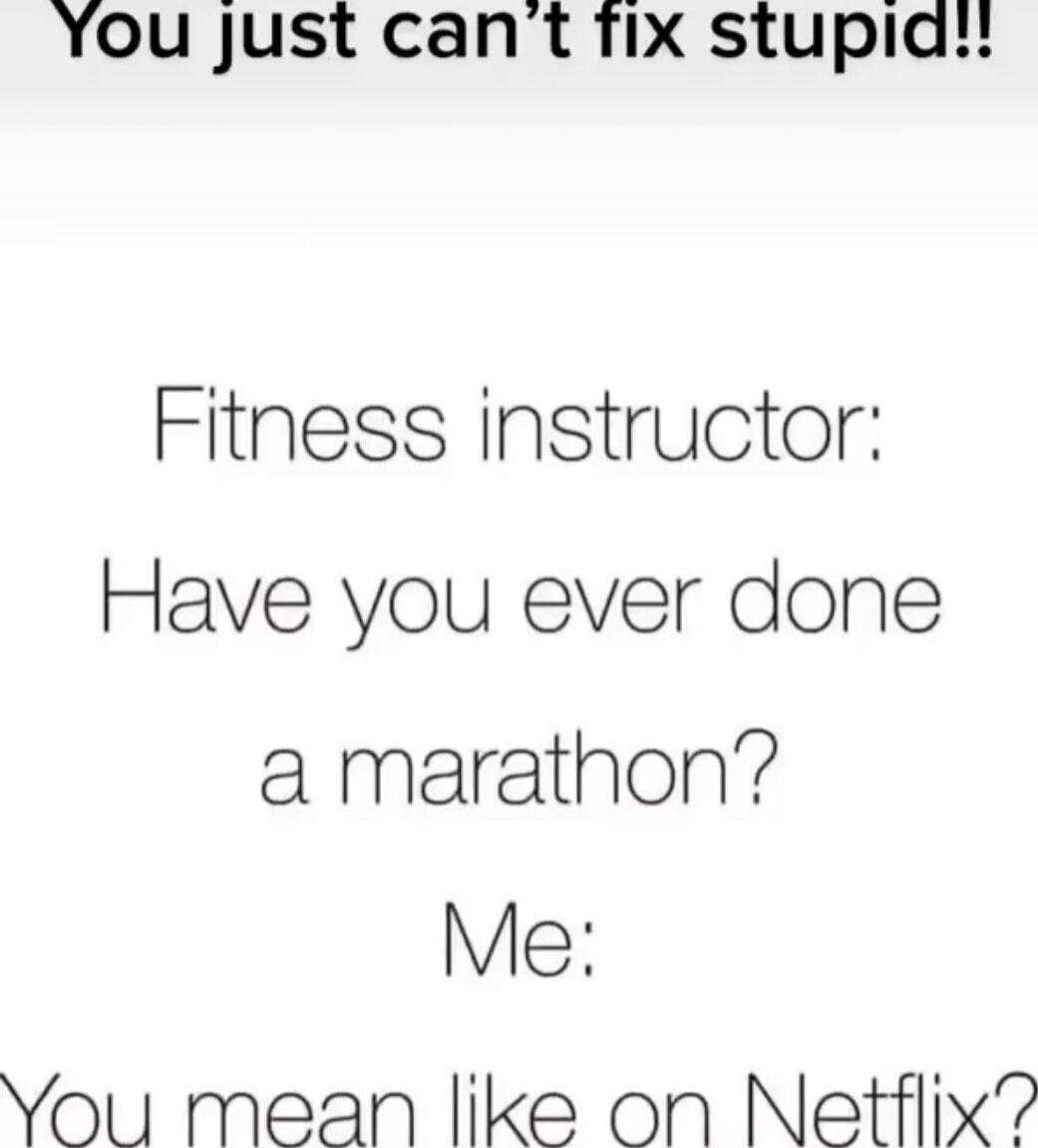 You just can't fix stupid!!
Fitness instructor: Have you ever done a marathon?
Me: You mean like on Netflix?