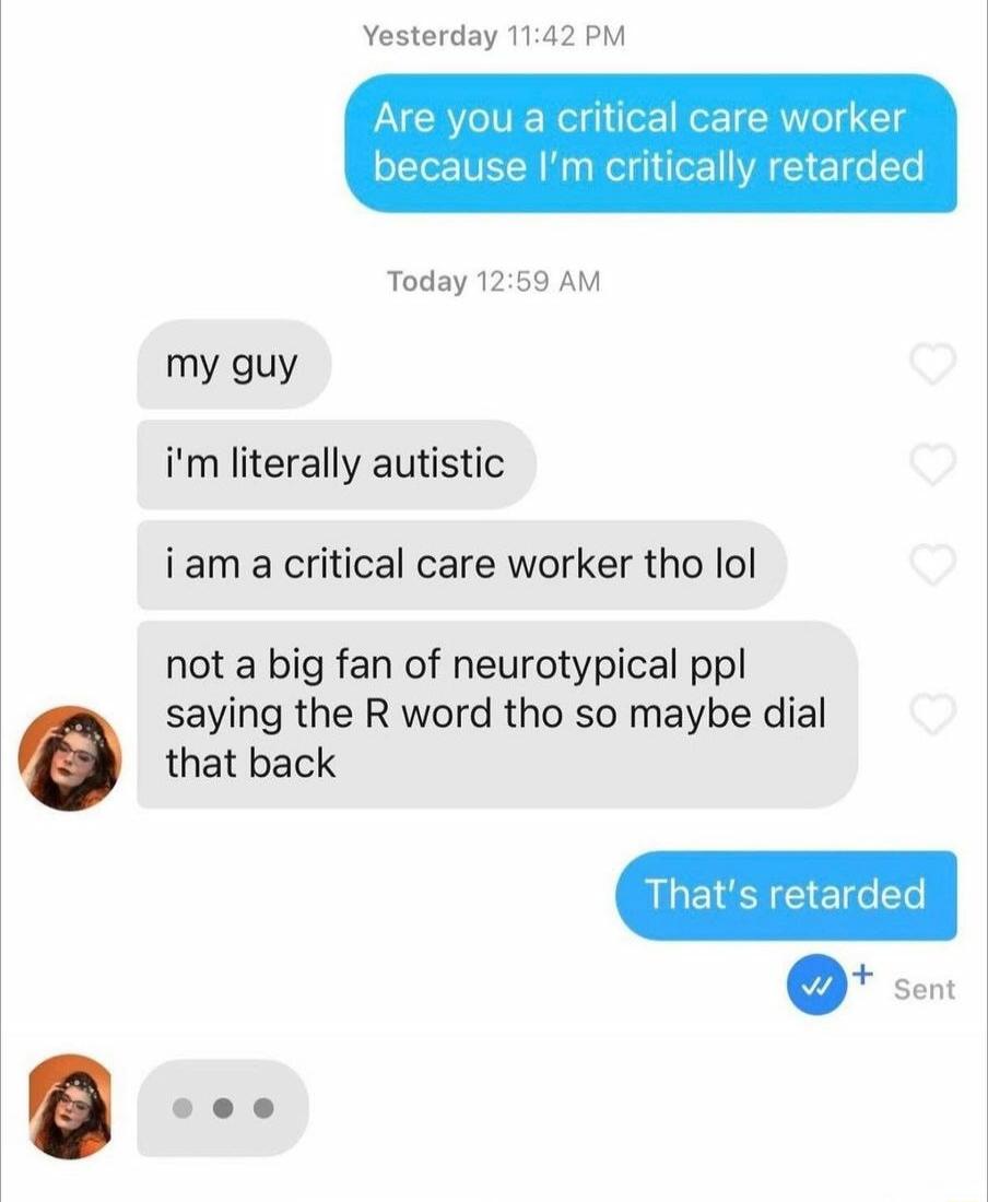 Yesterday 1142 PM Are you a critical care worker because Im critically retarded Today 1259 AM my guy im literally autistic iam a critical care worker tho lol not a big fan of neurotypical ppl saying the R word tho so maybe dial that back sent