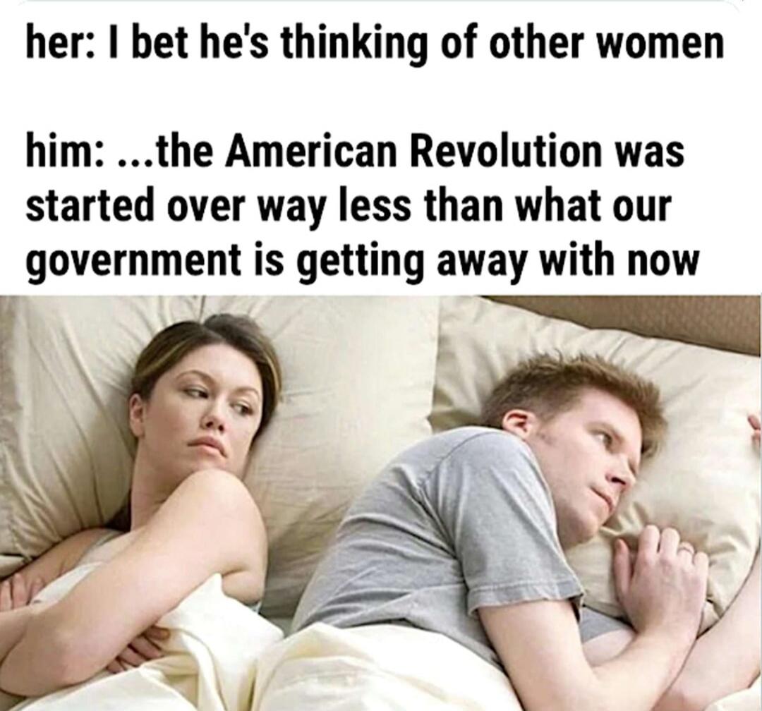 her: I bet he's thinking of other women him: ...the American Revolution was started over way less than what our government is getting away with now