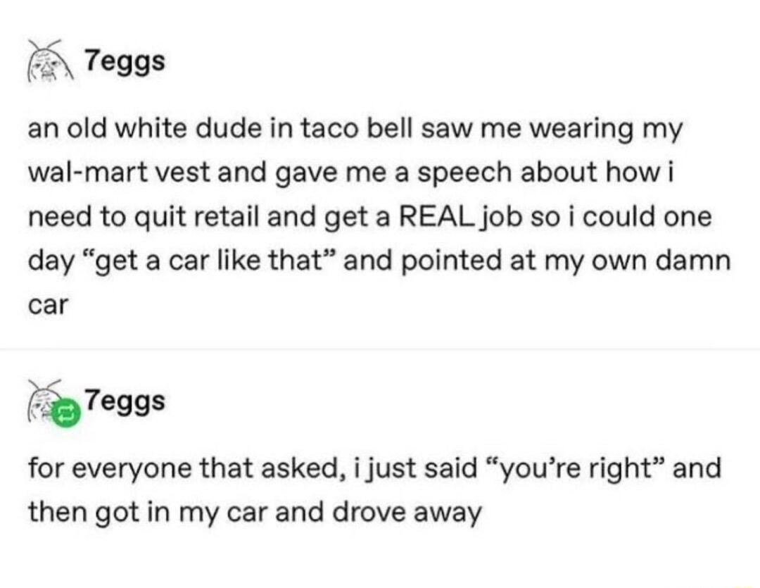 Teggs an old white dude in taco bell saw me wearing my wal mart vest and gave me a speech about how i need to quit retail and get a REAL job so i could one day get a car like that and pointed at my own damn car z7eggs for everyone that asked i just said youre right and then got in my car and drove away
