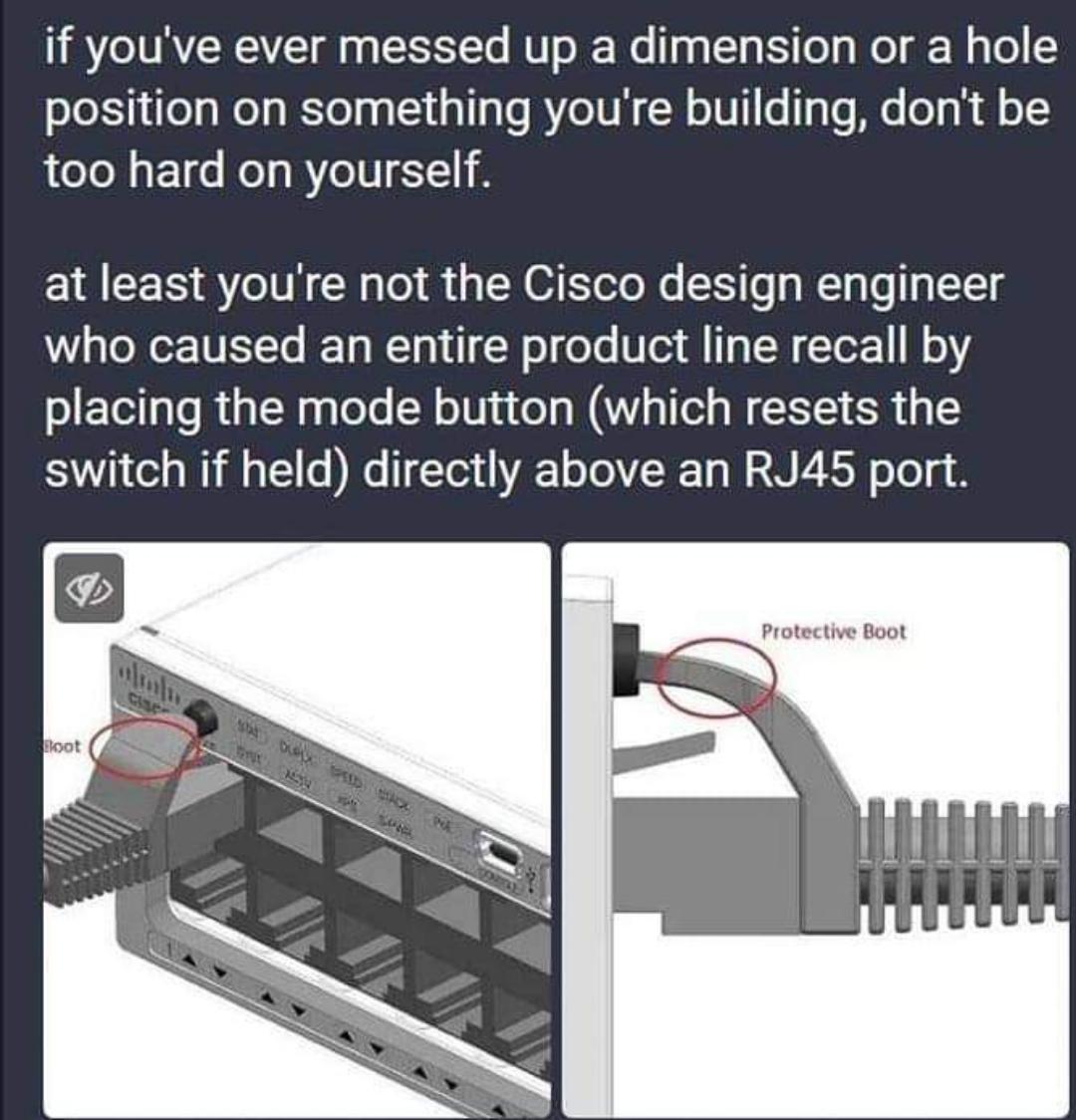 if youve ever messed up a dimension or a hole position on something youre building dont be T E1e KT BTV at least youre not the Cisco design engineer who caused an entire product line recall by placing the mode button which resets the switch if held directly above an RJ45 port LHNERAHE