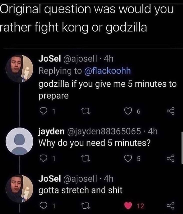 Original question was would you rather fight kong or godzilla JoSel ajosell 4h RE RN E G godzilla if you give me 5 minutes to PIELEICS O e Q6 jayden jayden88365065 4h Why do you need 5 minutes O n 9 JoSel ajosell 4h ERS LR Q1 2 902