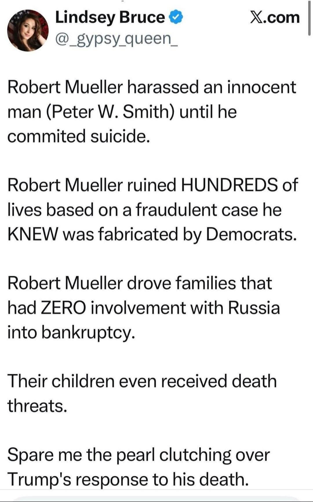Lindsey Bruce @__gypsy_queen_ X.com Robert Mueller harassed an innocent man (Peter W. Smith) until he committed suicide. Robert Mueller ruined HUNDREDS of lives based on a fraudulent case he KNEW was fabricated by Democrats. Robert Mueller drove families that had ZERO involvement with Russia into bankruptcy. Their children even received death threa