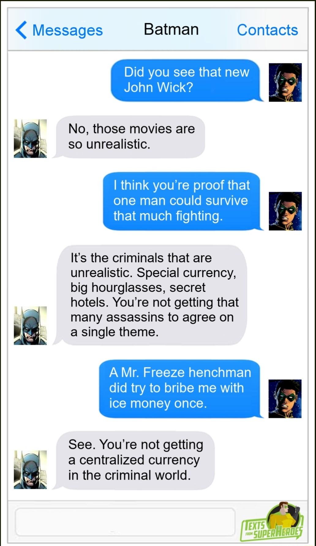 Messages Batman Contacts Did you see that John Wic g No those movies are so unrealistic I think youre proof that one man could survive that much fighting Its the criminals that are unrealistic Special currency big hourglasses secret hotels Youre not getting that many assassins to agree on a single theme AMr Freeze henchman did try to bribe me with ice money once See Youre not getting a centralized