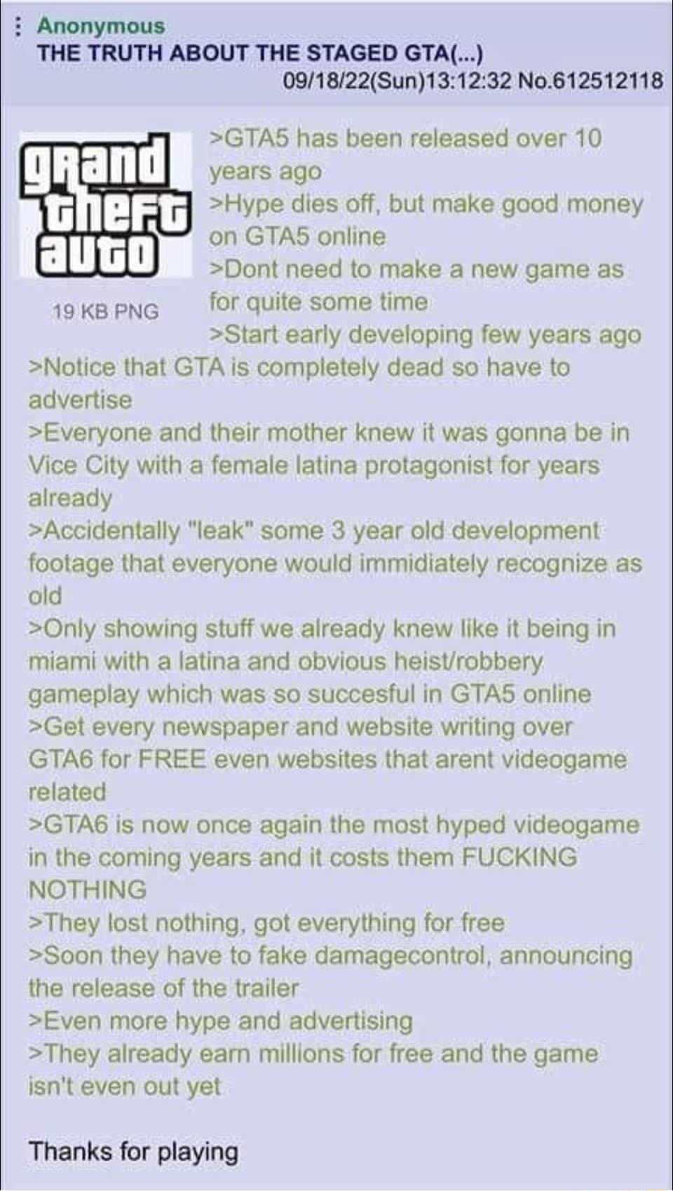 i Anonymous THE TRUTH ABOUT THE STAGED GTA 091822Sun131232 No612512118 GTAS has been released over 10 years ago Hype dies off but make good money on GTAS online Dont need to make a new game as 19KBPNG for quite some time Start early developing few years ago Notice that GTA is completely dead so have to advertise Everyone and their mother knew it was gonna be in Vice City with a female latina prota