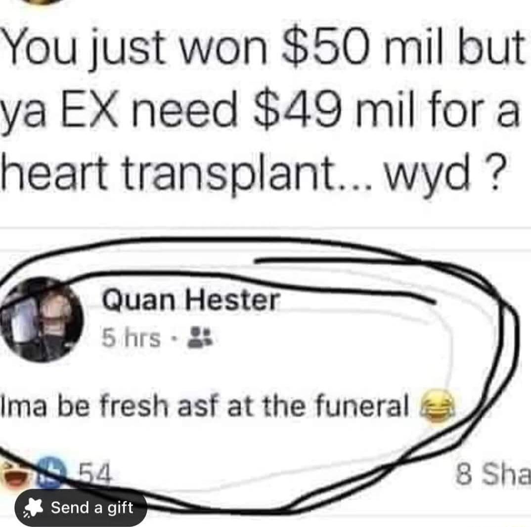 You just won 50 mil but ya EX need 49 mil for a heart transplant wyd Quan Hester 5hrs 8 Ima be fresh asf at the funeral 8 Sha