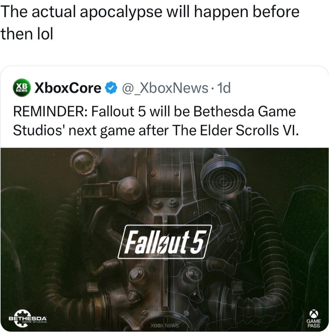 The actual apocalypse will happen before then lol XboxCore X ews 1d REMINDER Fallout 5 will be Bethesda Game Studios next game after The Elder Scrolls VI