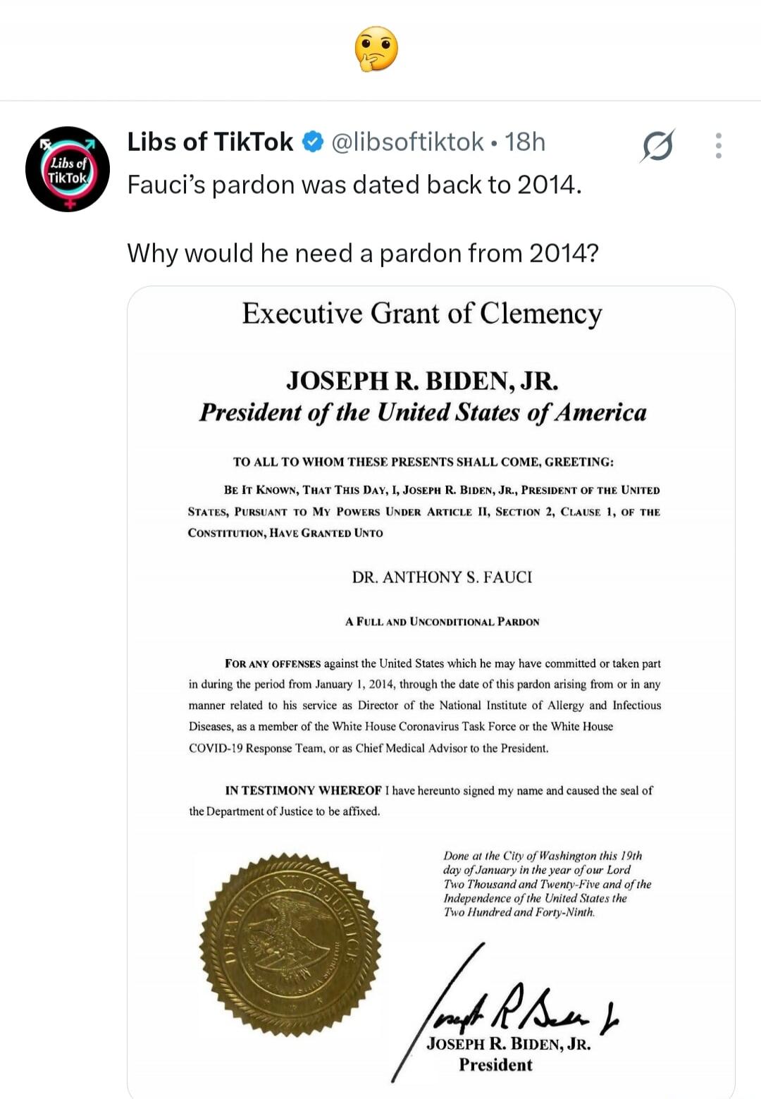 Libs of TikTok @libsoftiktok • 18h Fauci's pardon was dated back to 2014. Why would he need a pardon from 2014? Executive Grant of Clemency. JOSEPH R. BIDEN, JR. President of the United States of America. TO ALL TO WHOM THESE PRESENTS SHALL COME, GREETING: BE IT KNOWN, THAT THIS DAY, I, JOSEPH R. BIDEN, JR., PRESIDENT OF THE UNITED STATES, PURSUANT