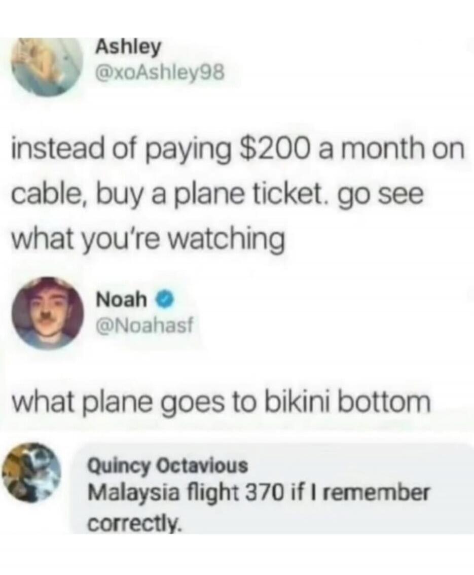 Ashley @xoAshley98: instead of paying $200 a month on cable, buy a plane ticket. go see what you’re watching
Noah @Noahasdf: what plane goes to bikini bottom
Quincy Octavious: Malaysia flight 370 if I remember correctly.