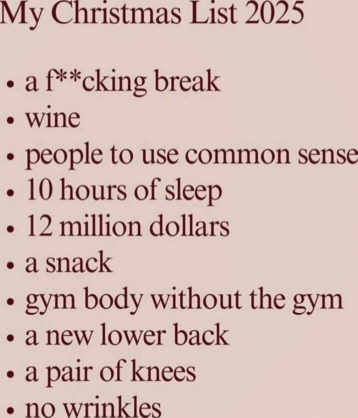 My Christmas List 2025
• a f**cking break
• wine
• people to use common sense
• 10 hours of sleep
• 12 million dollars
• a snack
• gym body without the gym
• a new lower back
• a pair of knees
• no wrinkles