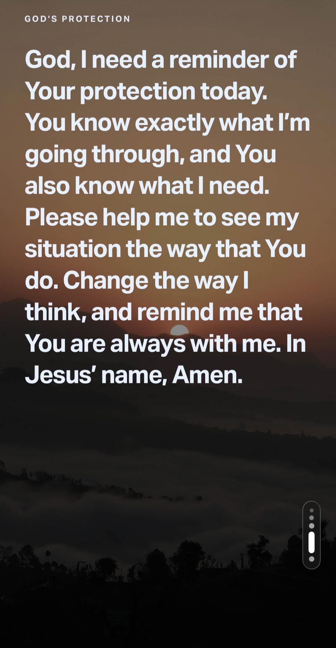 GOD'S PROTECTION God, I need a reminder of Your protection today. You know exactly what I'm going through, and You also know what I need. Please help me to see my situation the way that You do. Change the way I think, and remind me that You are always with me. In Jesus' name, Amen.