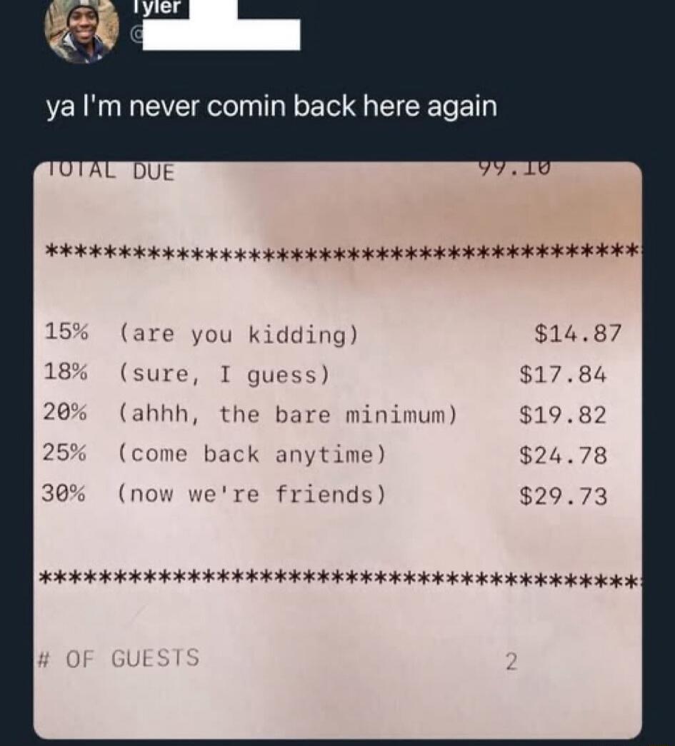 Tyler: ya I'm never comin back here again. TOTAL DUE 99.10. Tip suggestions: 15% (are you kidding) $14.87, 18% (sure, I guess) $17.84, 20% (ahhh, the bare minimum) $19.82, 25% (come back anytime) $24.78, 30% (now we're friends) $29.73. # OF GUESTS 2.