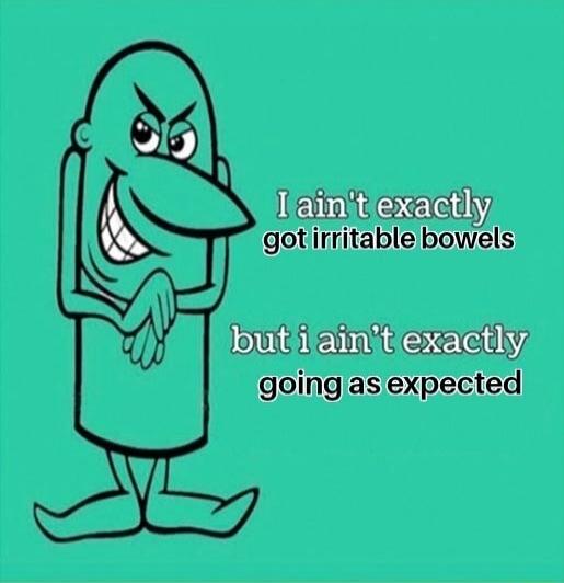 I ain't exactly got irritable bowels but i ain't exactly going as expected