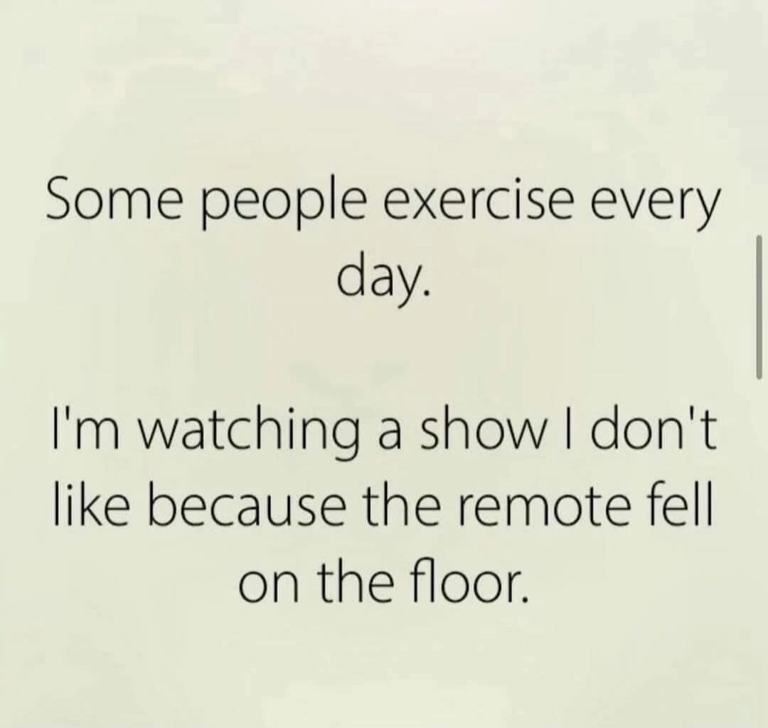 Some people exercise every day. I'm watching a show I don't like because the remote fell on the floor.