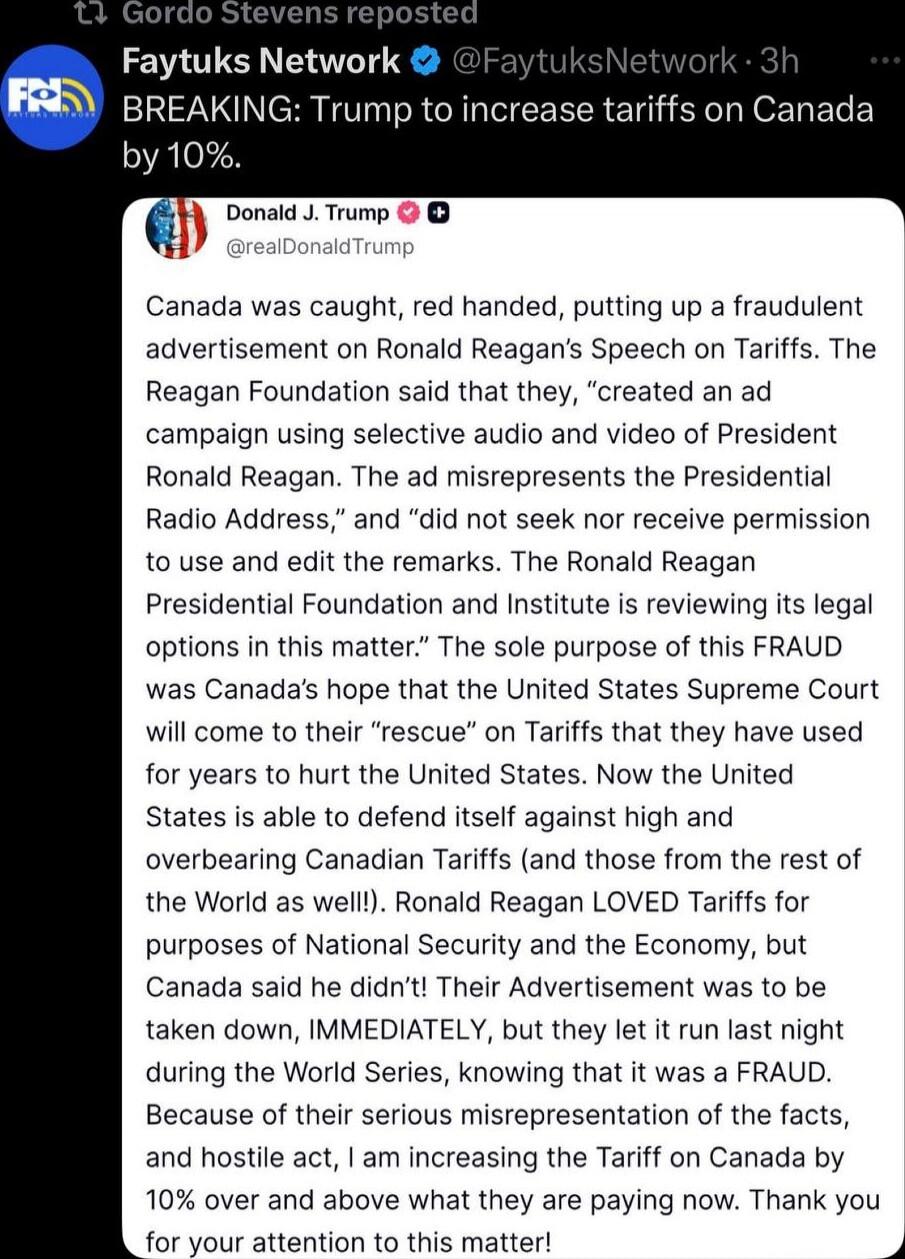BREAKING: Trump to increase tariffs on Canada by 10%. Canada was caught, red handed, putting up a fraudulent advertisement on Ronald Reagan's Speech on Tariffs. The Reagan Foundation said that they, 'created an ad campaign using selective abuse and video of President Ronald Reagan. The ad misrepresents the Presidential Radio Address,' and 'did not 