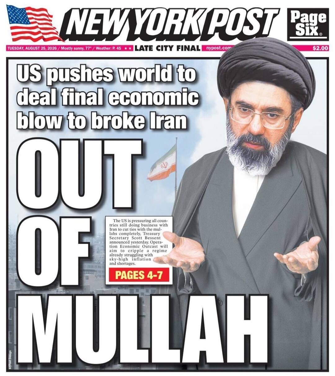 NEW YORK POST Page Six. TUESDAY, AUGUST 25, 2026 / Mostly sunny, 77° / Weather: P. 45 / LATE CITY FINAL / nypost.com / $2.00. US pushes world to deal final economic blow to broke Iran. OUT OF MULLAH. The US is pressuring all countries still doing business with Iran to cut ties with the mullahs completely, Treasury Secretary Scott Bessent announced 