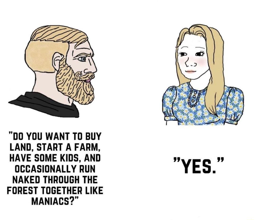 00 YOU WANT T0 BUY LAND START A FARM HAVE SOME KIDS AND OCCASIONALLY RUN YES NAKED THROUGH THE FOREST TOGETHER LIKE MANIACS