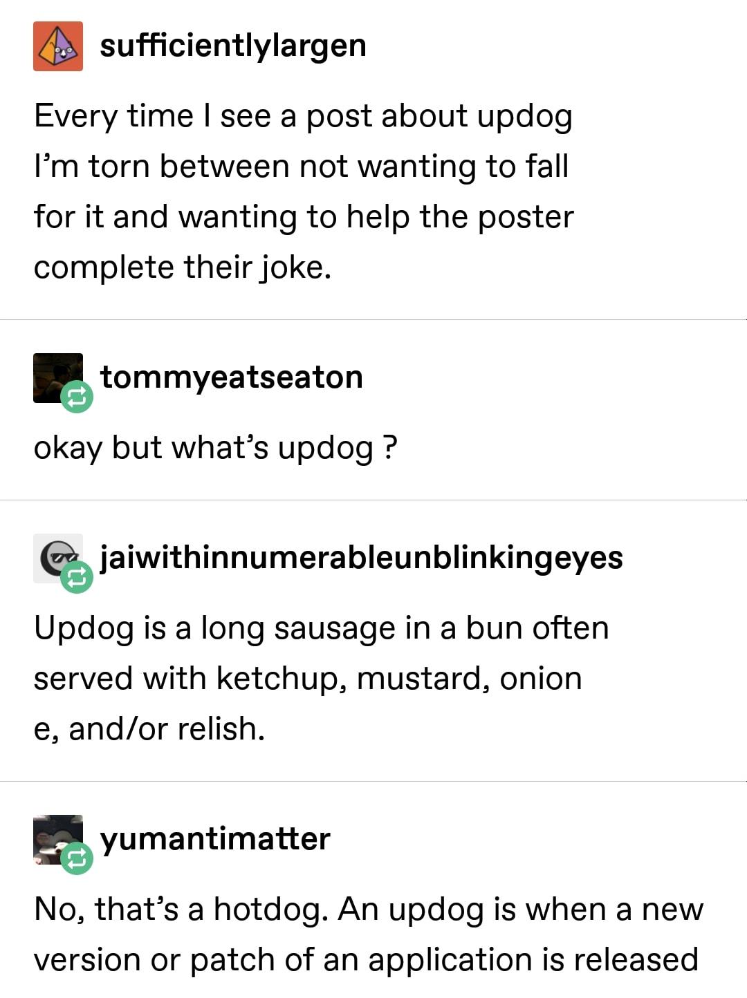 sufficientlylargen Every time see a post about updog Im torn between not wanting to fall for it and wanting to help the poster complete their joke tommyeatseaton okay but whats updog jaiwithinnumerableunblinkingeyes Updog is a long sausage in a bun often served with ketchup mustard onion e andor relish yumantimatter No thats a hotdog An updog is when a new version or patch of an application is rel